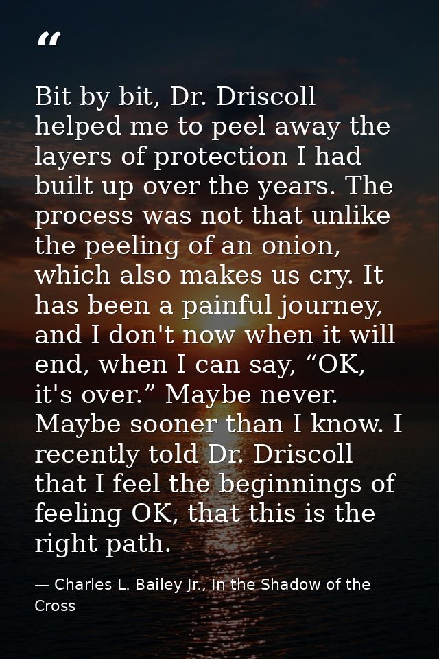 Bit by bit, Dr. Driscoll helped me to peel away the layers of protection I had built up over the years. The process was  — Charles L. Bailey Jr., In the Shadow of the Cross