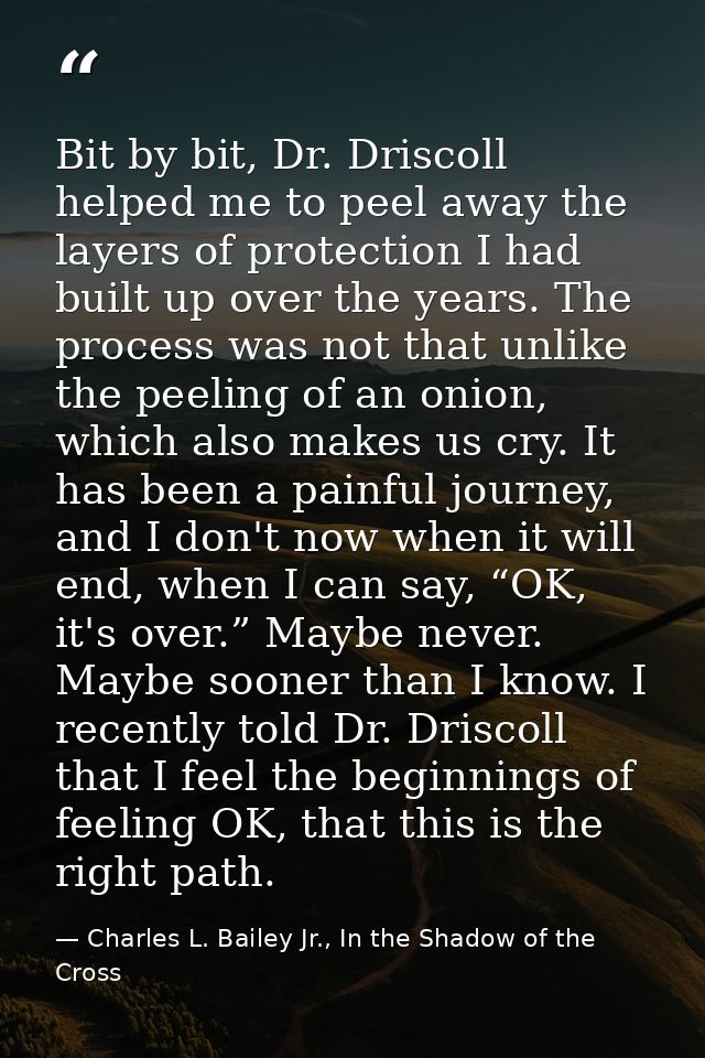 Bit by bit, Dr. Driscoll helped me to peel away the layers of protection I had built up over the years. The process was  — Charles L. Bailey Jr., In the Shadow of the Cross