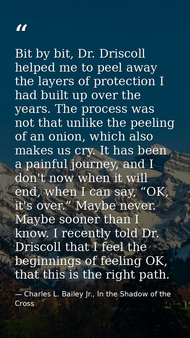 Bit by bit, Dr. Driscoll helped me to peel away the layers of protection I had built up over the years. The process was  — Charles L. Bailey Jr., In the Shadow of the Cross