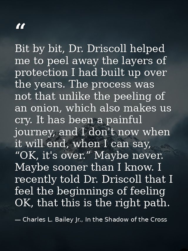 Bit by bit, Dr. Driscoll helped me to peel away the layers of protection I had built up over the years. The process was  — Charles L. Bailey Jr., In the Shadow of the Cross