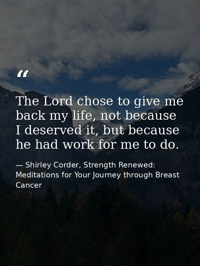 The Lord chose to give me back my life, not because I deserved it, but because he had work for me to do. — Shirley Corder, Strength Renewed: Meditations for Your Journey through Breast Cancer