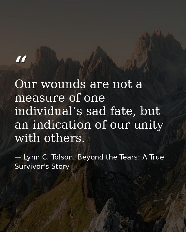 Our wounds are not a measure of one individual’s sad fate, but an indication of our unity with others. — Lynn C. Tolson, Beyond the Tears: A True Survivor's Story