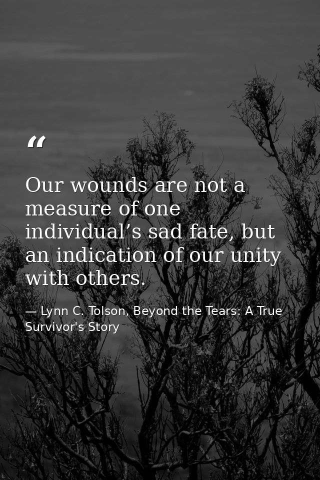 Our wounds are not a measure of one individual’s sad fate, but an indication of our unity with others. — Lynn C. Tolson, Beyond the Tears: A True Survivor's Story