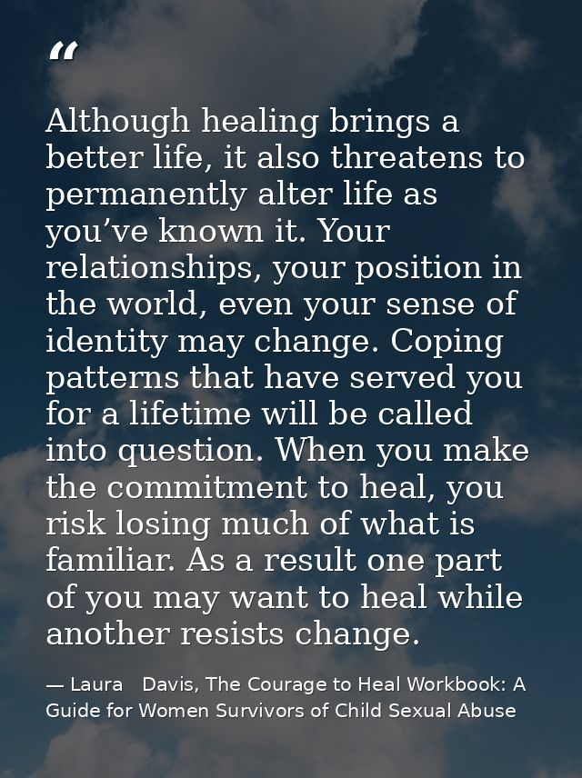 Although healing brings a better life, it also threatens to permanently alter life as you’ve known it. Your relationship — Laura   Davis, The Courage to Heal Workbook: A Guide for Women Survivors of Child Sexual Abuse