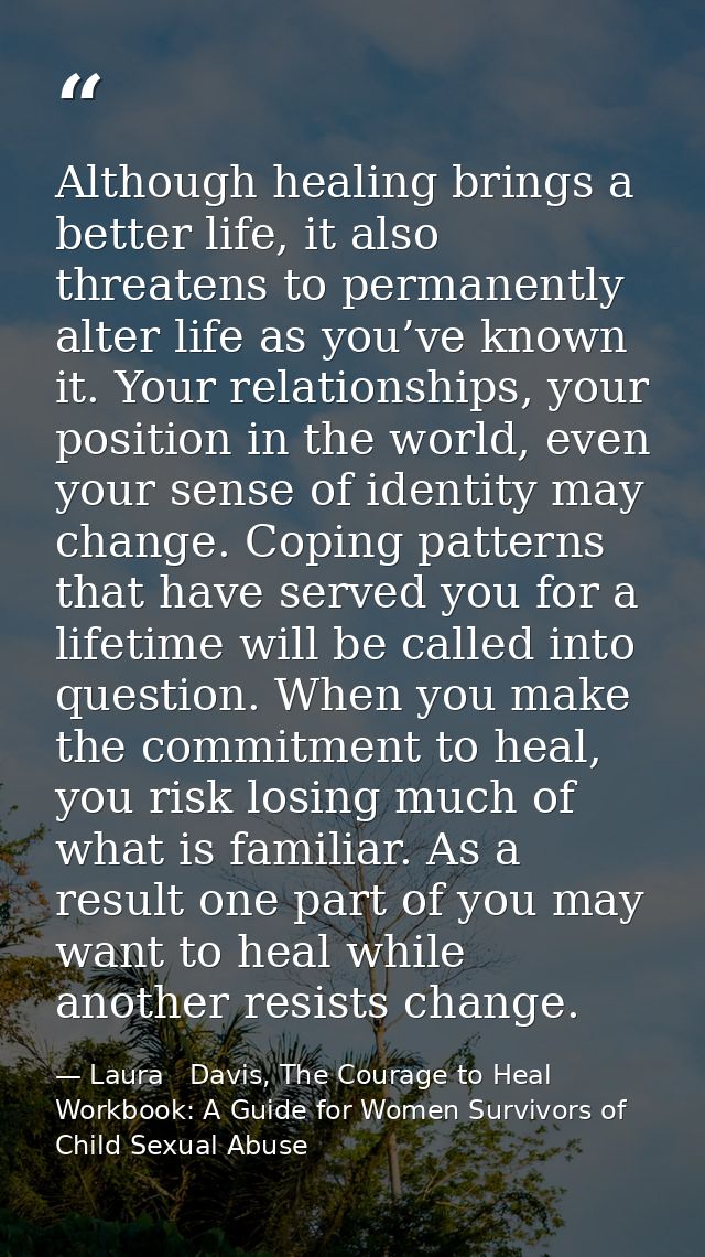 Although healing brings a better life, it also threatens to permanently alter life as you’ve known it. Your relationship — Laura   Davis, The Courage to Heal Workbook: A Guide for Women Survivors of Child Sexual Abuse