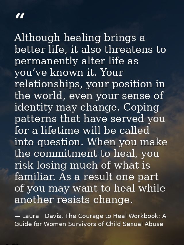 Although healing brings a better life, it also threatens to permanently alter life as you’ve known it. Your relationship — Laura   Davis, The Courage to Heal Workbook: A Guide for Women Survivors of Child Sexual Abuse