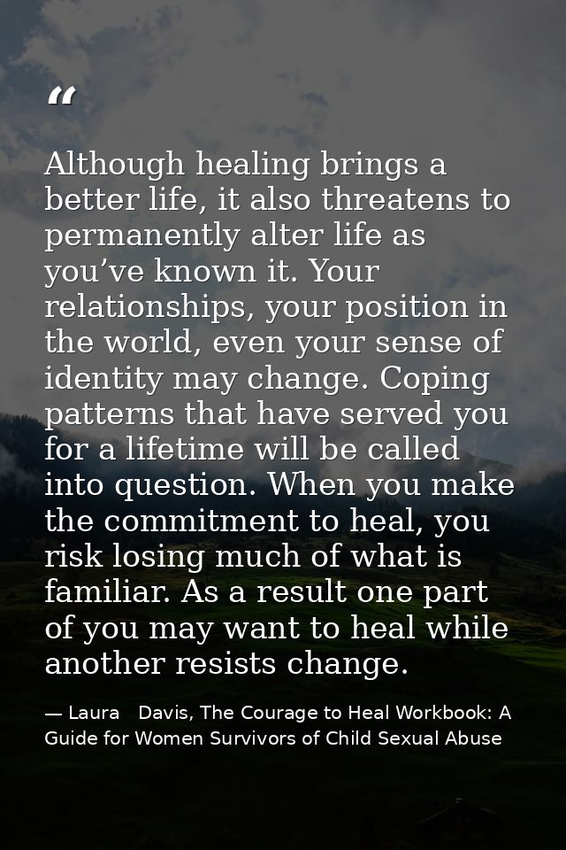 Although healing brings a better life, it also threatens to permanently alter life as you’ve known it. Your relationship — Laura   Davis, The Courage to Heal Workbook: A Guide for Women Survivors of Child Sexual Abuse