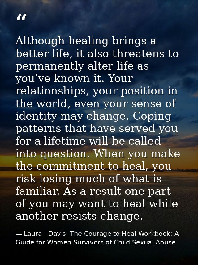 Although healing brings a better life, it also threatens to permanently alter life as you’ve known it. Your relationship — Laura   Davis, The Courage to Heal Workbook: A Guide for Women Survivors of Child Sexual Abuse