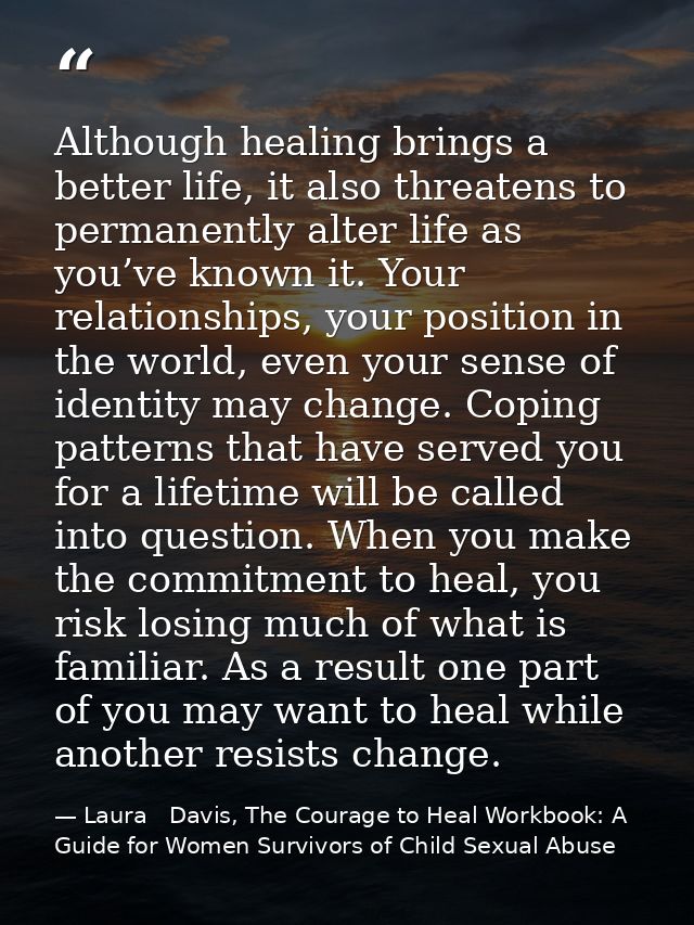 Although healing brings a better life, it also threatens to permanently alter life as you’ve known it. Your relationship — Laura   Davis, The Courage to Heal Workbook: A Guide for Women Survivors of Child Sexual Abuse