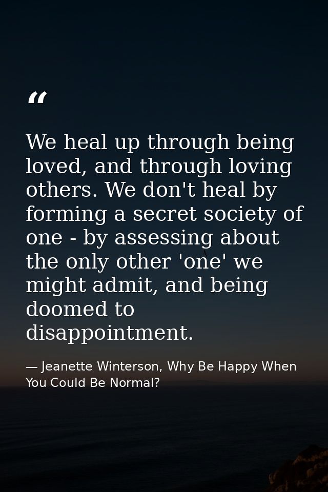 We heal up through being loved, and through loving others. We don't heal by forming a secret society of one - by assessi — Jeanette Winterson, Why Be Happy When You Could Be Normal?