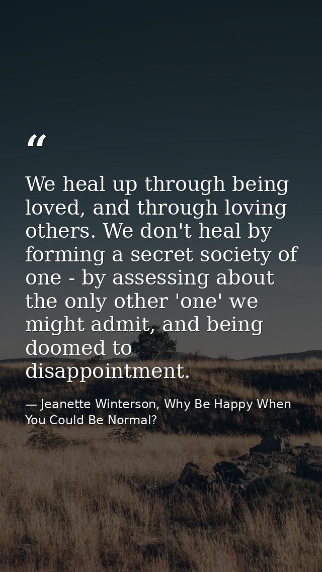 We heal up through being loved, and through loving others. We don't heal by forming a secret society of one - by assessi — Jeanette Winterson, Why Be Happy When You Could Be Normal?