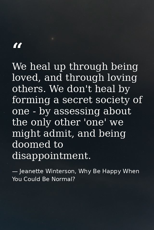 We heal up through being loved, and through loving others. We don't heal by forming a secret society of one - by assessi — Jeanette Winterson, Why Be Happy When You Could Be Normal?