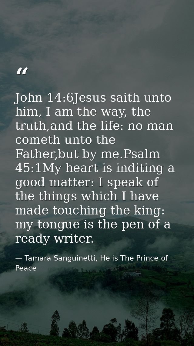 John 14:6Jesus saith unto him, I am the way, the truth,and the life: no man cometh unto the Father,but by me.Psalm 45:1M — Tamara Sanguinetti, He is The Prince of Peace