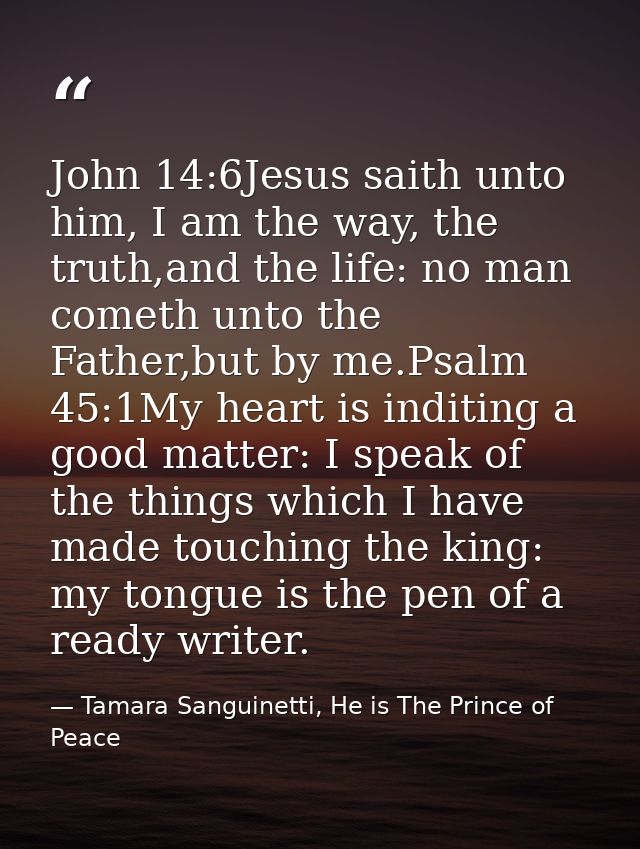 John 14:6Jesus saith unto him, I am the way, the truth,and the life: no man cometh unto the Father,but by me.Psalm 45:1M — Tamara Sanguinetti, He is The Prince of Peace