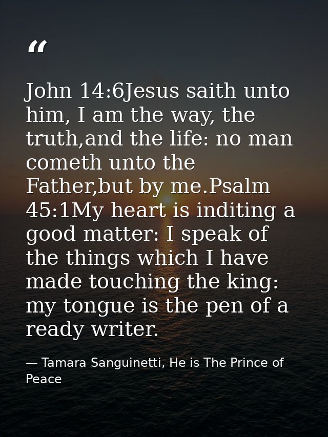 John 14:6Jesus saith unto him, I am the way, the truth,and the life: no man cometh unto the Father,but by me.Psalm 45:1M — Tamara Sanguinetti, He is The Prince of Peace
