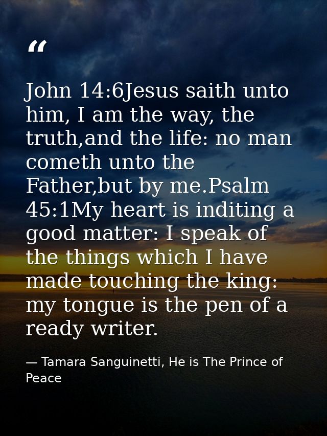 John 14:6Jesus saith unto him, I am the way, the truth,and the life: no man cometh unto the Father,but by me.Psalm 45:1M — Tamara Sanguinetti, He is The Prince of Peace