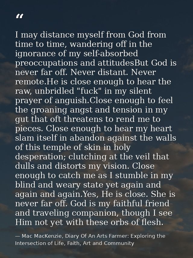 I may distance myself from God from time to time, wandering off in the ignorance of my self-absorbed preoccupations and  — Mac MacKenzie, Diary Of An Arts Farmer: Exploring the Intersection of Life, Faith, Art and Community