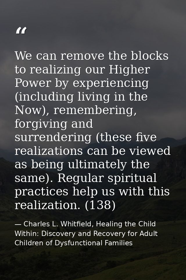 We can remove the blocks to realizing our Higher Power by experiencing (including living in the Now), remembering, forgi — Charles L. Whitfield, Healing the Child Within: Discovery and Recovery for Adult Children of Dysfunctional Families