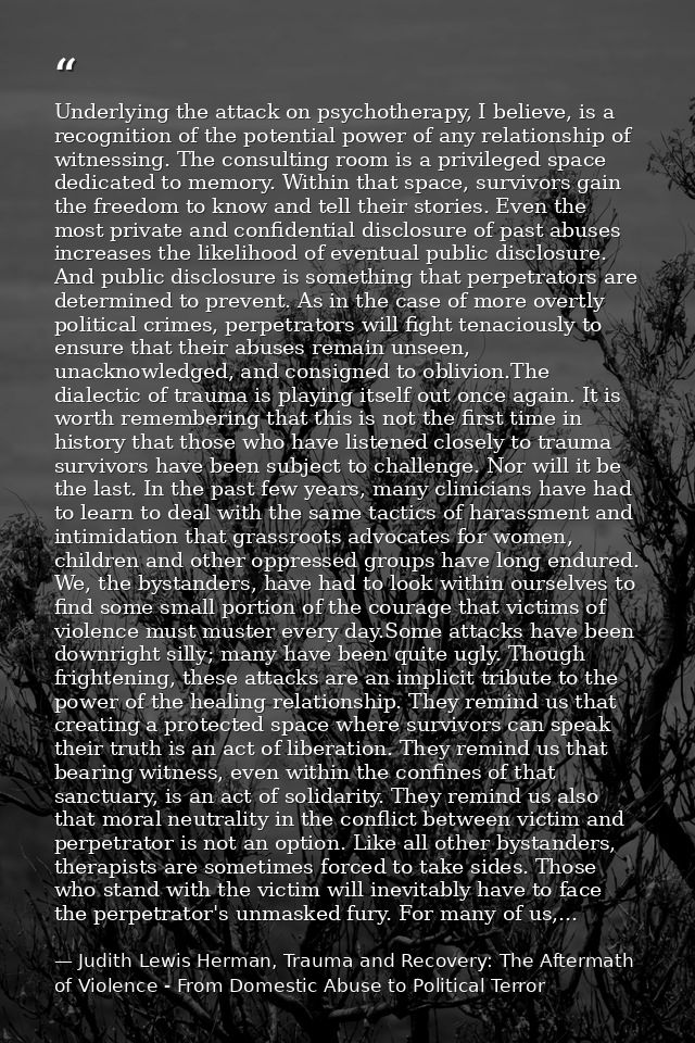 Underlying the attack on psychotherapy, I believe, is a recognition of the potential power of any relationship of witnes — Judith Lewis Herman, Trauma and Recovery: The Aftermath of Violence - From Domestic Abuse to Political Terror