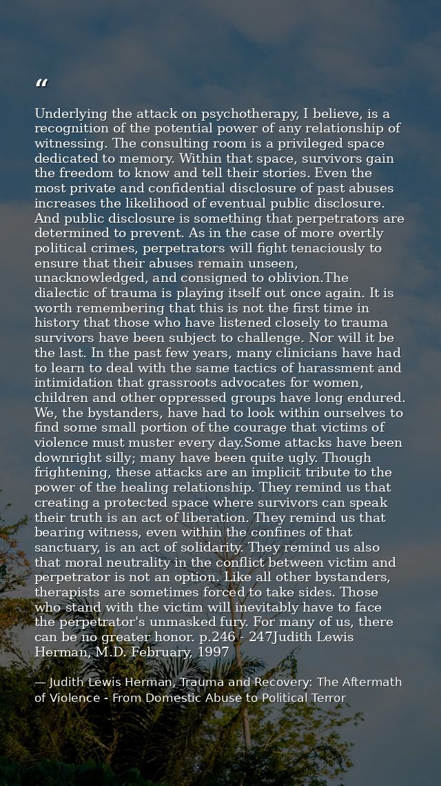 Underlying the attack on psychotherapy, I believe, is a recognition of the potential power of any relationship of witnes — Judith Lewis Herman, Trauma and Recovery: The Aftermath of Violence - From Domestic Abuse to Political Terror