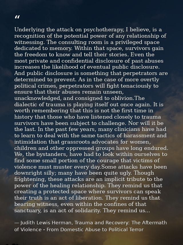 Underlying the attack on psychotherapy, I believe, is a recognition of the potential power of any relationship of witnes — Judith Lewis Herman, Trauma and Recovery: The Aftermath of Violence - From Domestic Abuse to Political Terror