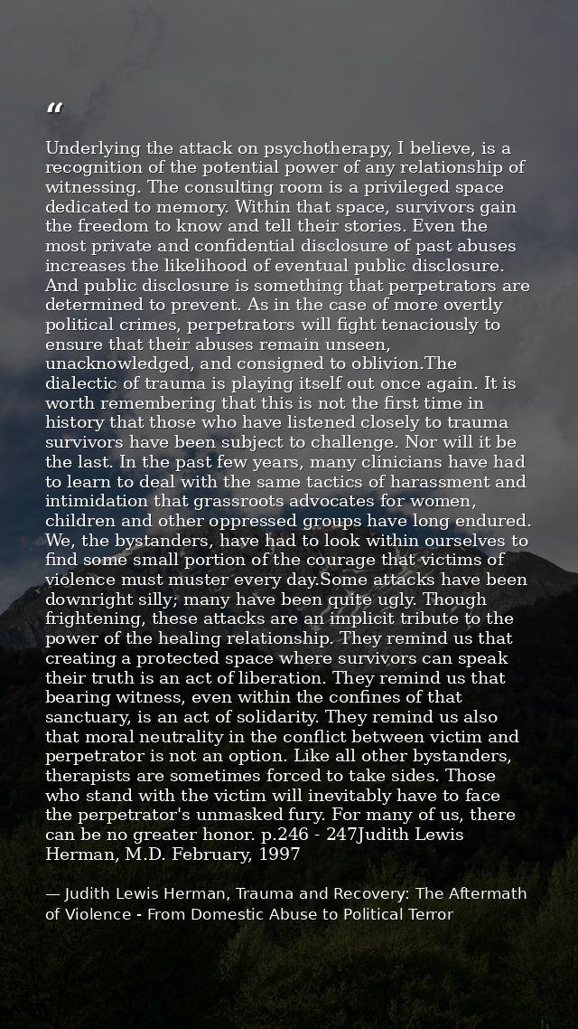 Underlying the attack on psychotherapy, I believe, is a recognition of the potential power of any relationship of witnes — Judith Lewis Herman, Trauma and Recovery: The Aftermath of Violence - From Domestic Abuse to Political Terror