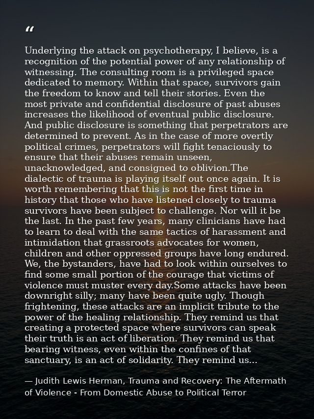 Underlying the attack on psychotherapy, I believe, is a recognition of the potential power of any relationship of witnes — Judith Lewis Herman, Trauma and Recovery: The Aftermath of Violence - From Domestic Abuse to Political Terror