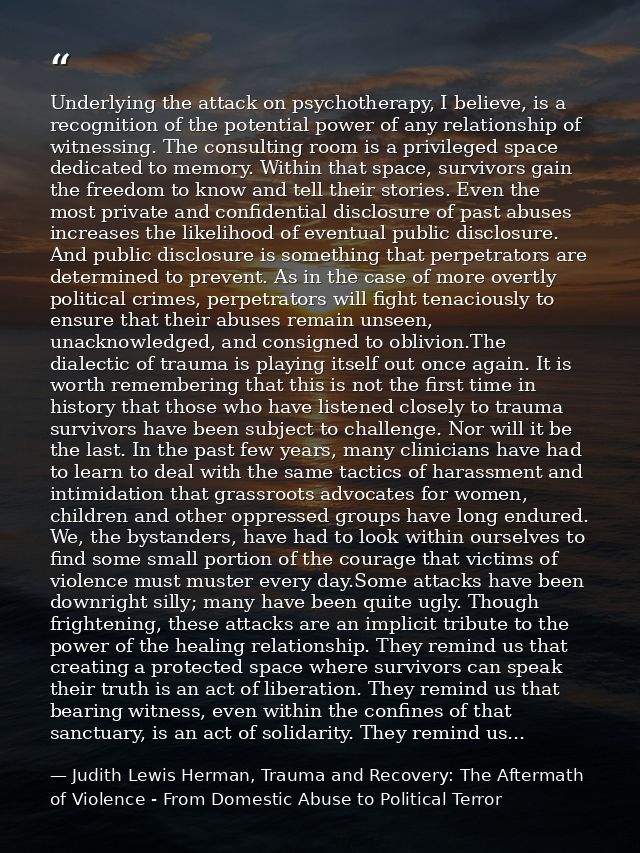 Underlying the attack on psychotherapy, I believe, is a recognition of the potential power of any relationship of witnes — Judith Lewis Herman, Trauma and Recovery: The Aftermath of Violence - From Domestic Abuse to Political Terror