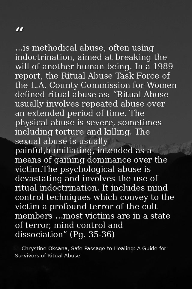 …is methodical abuse, often using indoctrination, aimed at breaking the will of another human being. In a 1989 report, t — Chrystine Oksana, Safe Passage to Healing: A Guide for Survivors of Ritual Abuse