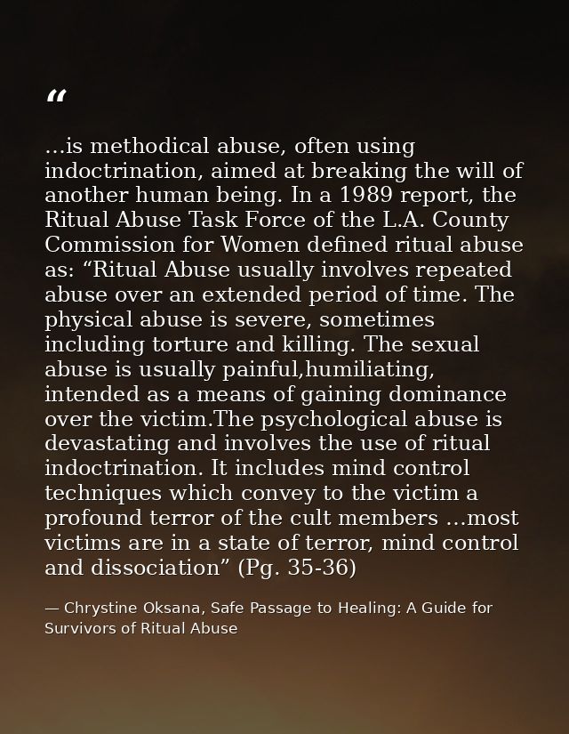 …is methodical abuse, often using indoctrination, aimed at breaking the will of another human being. In a 1989 report, t — Chrystine Oksana, Safe Passage to Healing: A Guide for Survivors of Ritual Abuse
