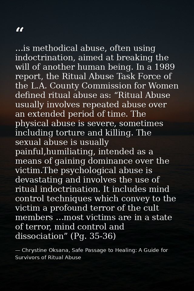 …is methodical abuse, often using indoctrination, aimed at breaking the will of another human being. In a 1989 report, t — Chrystine Oksana, Safe Passage to Healing: A Guide for Survivors of Ritual Abuse