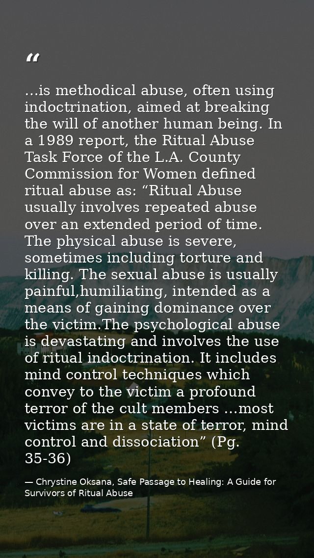 …is methodical abuse, often using indoctrination, aimed at breaking the will of another human being. In a 1989 report, t — Chrystine Oksana, Safe Passage to Healing: A Guide for Survivors of Ritual Abuse