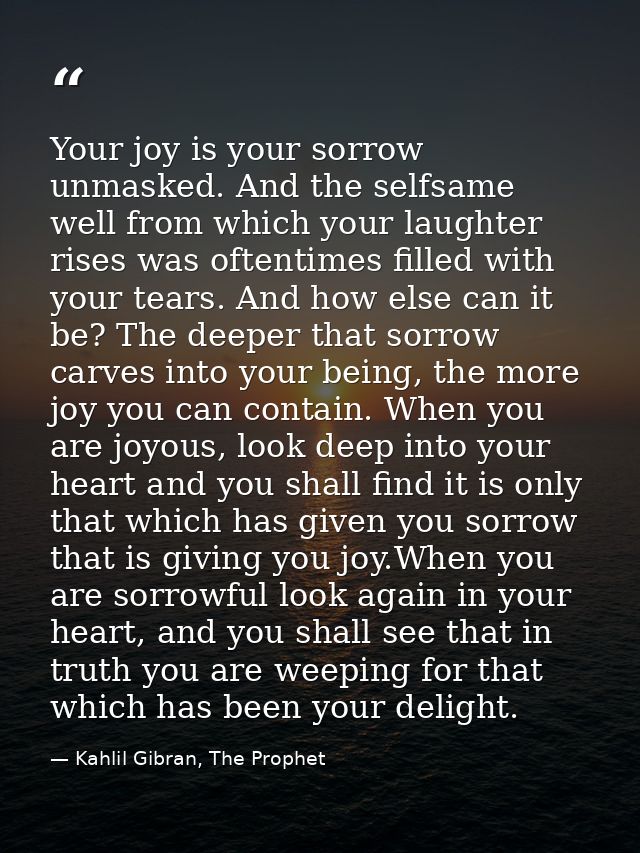 Your joy is your sorrow unmasked. And the selfsame well from which your laughter rises was oftentimes filled with your t — Kahlil Gibran, The Prophet