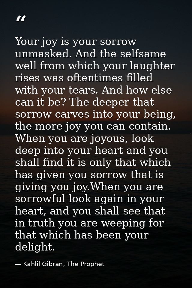 Your joy is your sorrow unmasked. And the selfsame well from which your laughter rises was oftentimes filled with your t — Kahlil Gibran, The Prophet
