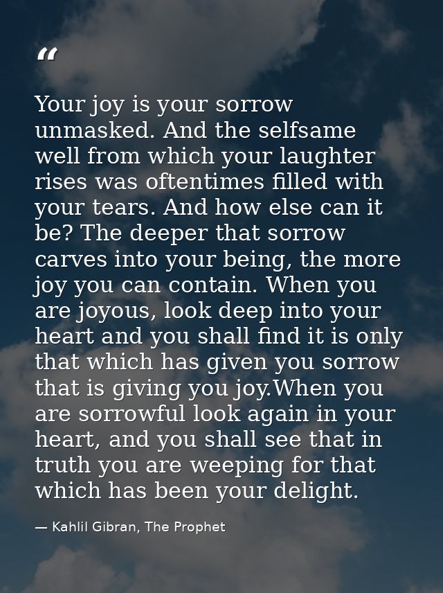 Your joy is your sorrow unmasked. And the selfsame well from which your laughter rises was oftentimes filled with your t — Kahlil Gibran, The Prophet