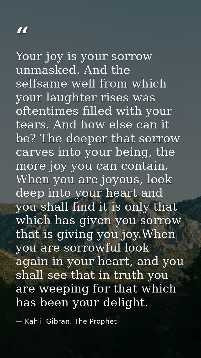 Your joy is your sorrow unmasked. And the selfsame well from which your laughter rises was oftentimes filled with your t — Kahlil Gibran, The Prophet