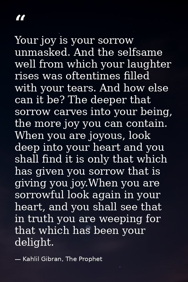 Your joy is your sorrow unmasked. And the selfsame well from which your laughter rises was oftentimes filled with your t — Kahlil Gibran, The Prophet