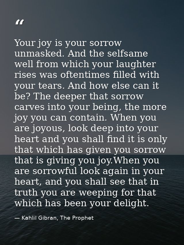 Your joy is your sorrow unmasked. And the selfsame well from which your laughter rises was oftentimes filled with your t — Kahlil Gibran, The Prophet