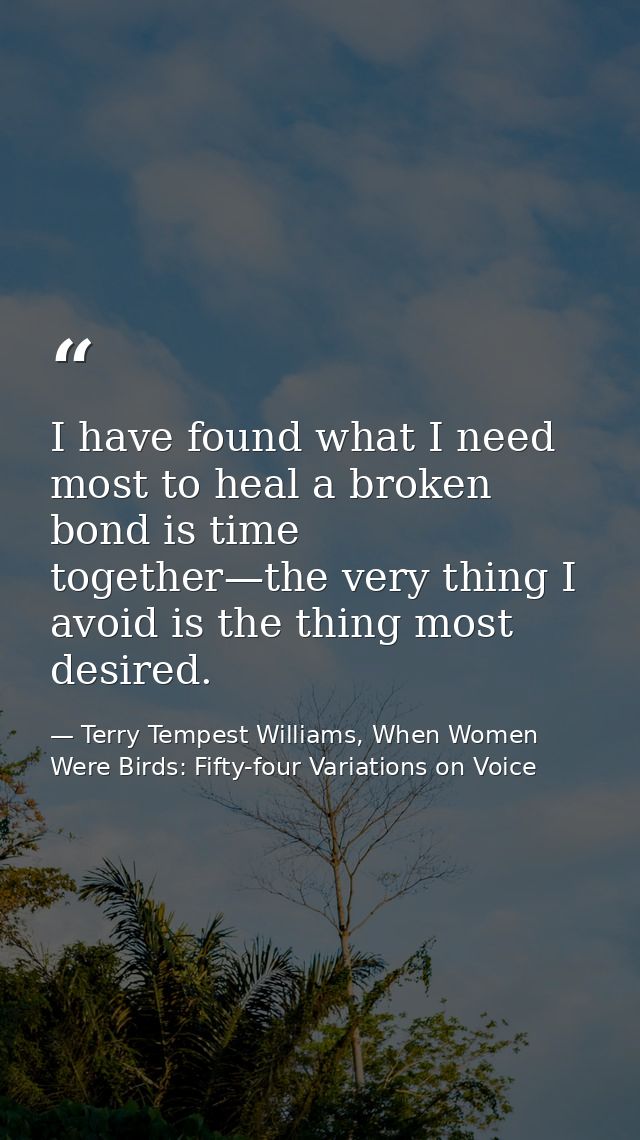 I have found what I need most to heal a broken bond is time together—the very thing I avoid is the thing most desired. — Terry Tempest Williams, When Women Were Birds: Fifty-four Variations on Voice