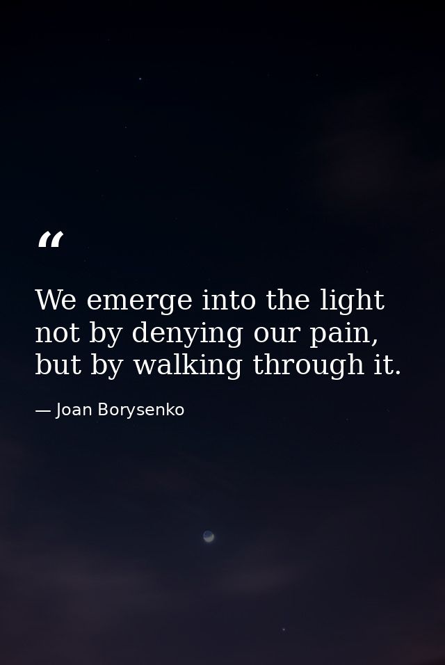 We emerge into the light not by denying our pain, but by walking through it. — Joan Borysenko