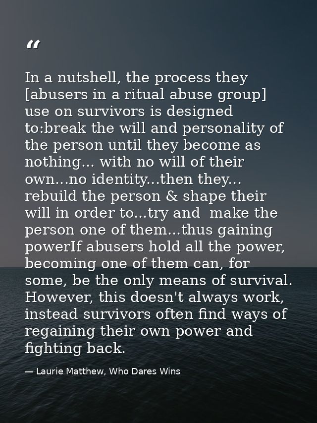 In a nutshell, the process they [abusers in a ritual abuse group] use on survivors is designed to:break the will and per — Laurie Matthew, Who Dares Wins