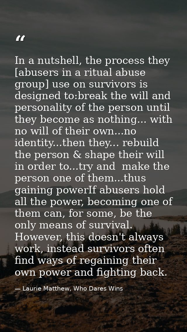 In a nutshell, the process they [abusers in a ritual abuse group] use on survivors is designed to:break the will and per — Laurie Matthew, Who Dares Wins