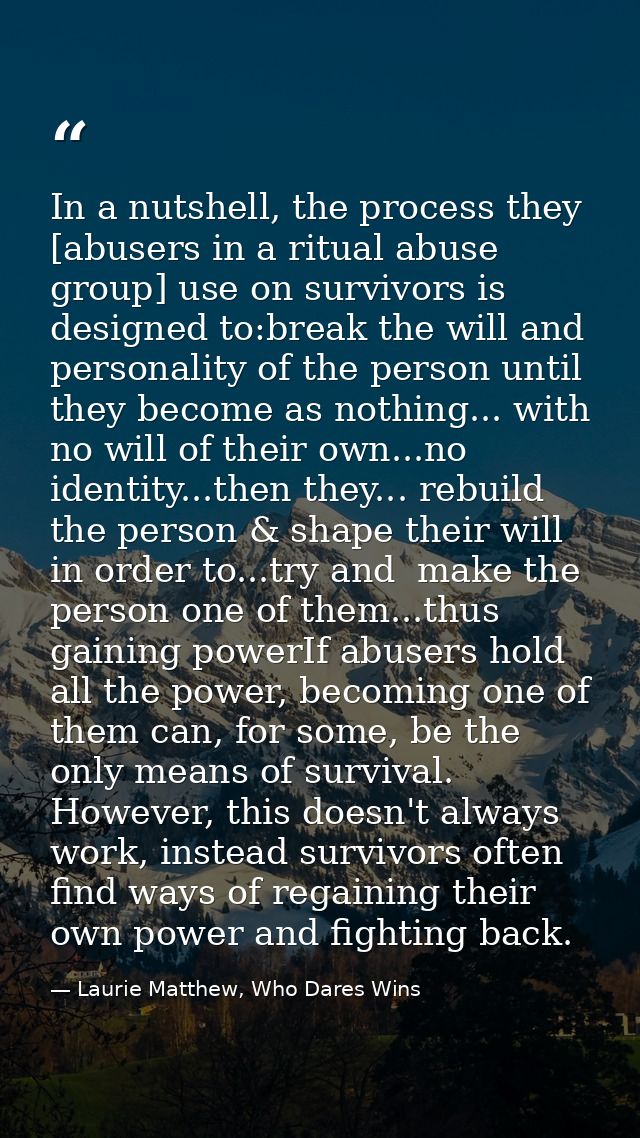 In a nutshell, the process they [abusers in a ritual abuse group] use on survivors is designed to:break the will and per — Laurie Matthew, Who Dares Wins