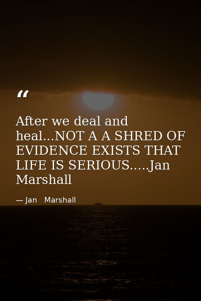 After we deal and heal...NOT A A SHRED OF EVIDENCE EXISTS THAT LIFE IS SERIOUS.....Jan Marshall — Jan   Marshall
