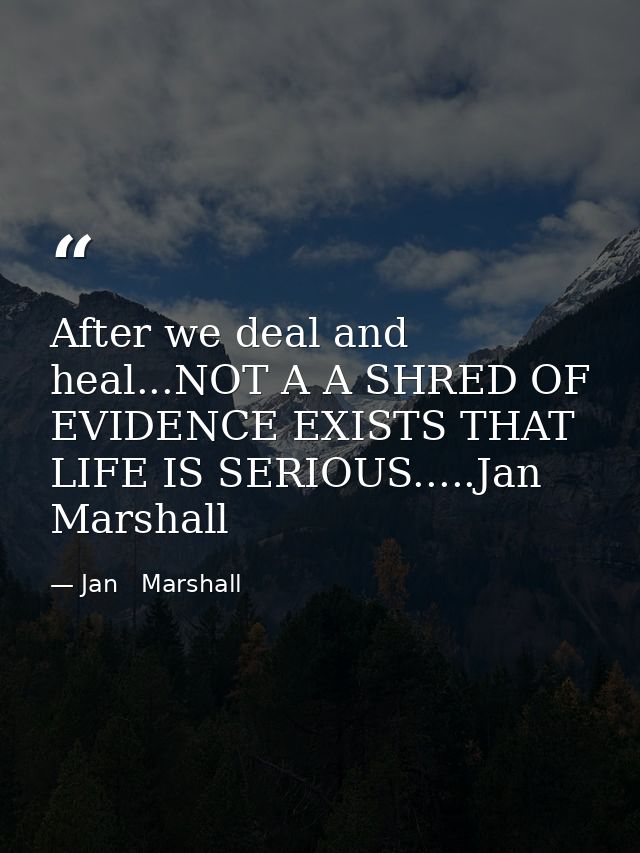 After we deal and heal...NOT A A SHRED OF EVIDENCE EXISTS THAT LIFE IS SERIOUS.....Jan Marshall — Jan   Marshall