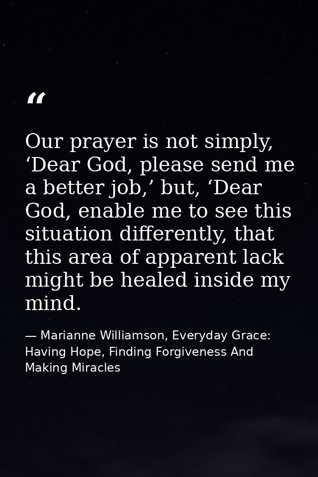 Our prayer is not simply, ‘Dear God, please send me a better job,’ but, ‘Dear God, enable me to see this situation diffe — Marianne Williamson, Everyday Grace: Having Hope, Finding Forgiveness And Making Miracles