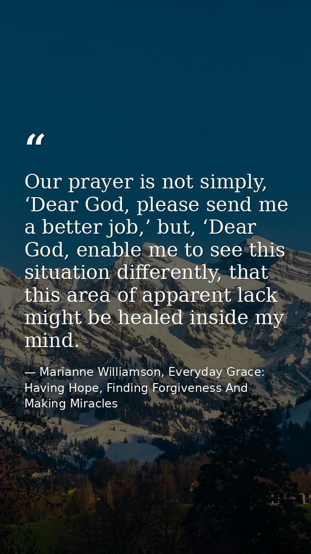 Our prayer is not simply, ‘Dear God, please send me a better job,’ but, ‘Dear God, enable me to see this situation diffe — Marianne Williamson, Everyday Grace: Having Hope, Finding Forgiveness And Making Miracles