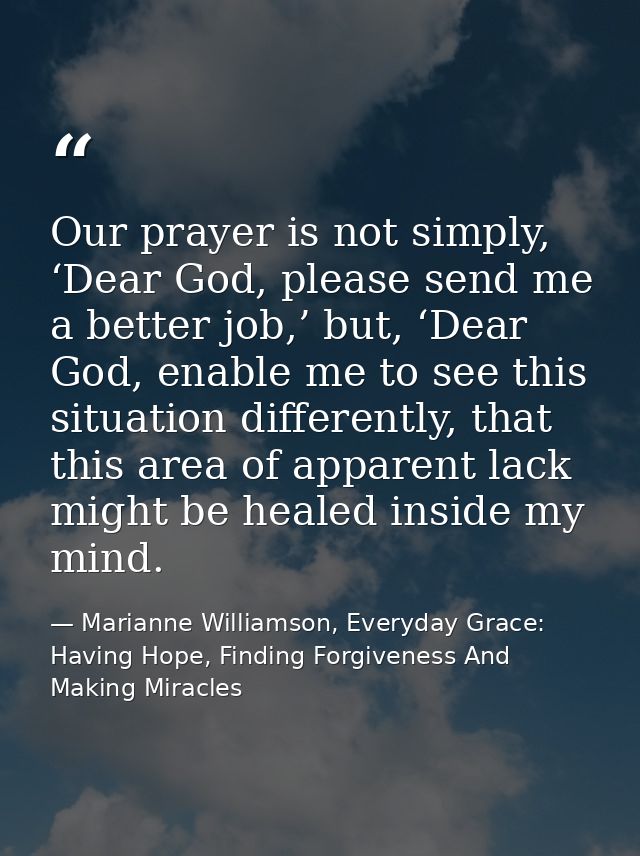 Our prayer is not simply, ‘Dear God, please send me a better job,’ but, ‘Dear God, enable me to see this situation diffe — Marianne Williamson, Everyday Grace: Having Hope, Finding Forgiveness And Making Miracles