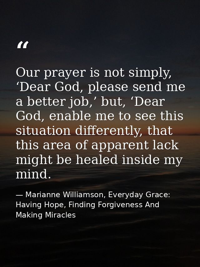Our prayer is not simply, ‘Dear God, please send me a better job,’ but, ‘Dear God, enable me to see this situation diffe — Marianne Williamson, Everyday Grace: Having Hope, Finding Forgiveness And Making Miracles