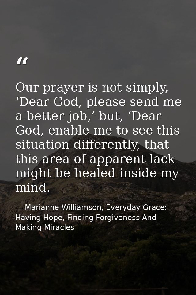 Our prayer is not simply, ‘Dear God, please send me a better job,’ but, ‘Dear God, enable me to see this situation diffe — Marianne Williamson, Everyday Grace: Having Hope, Finding Forgiveness And Making Miracles